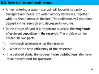 24
• A river entering a water reservoir will loose its capacity to
transport sediments. b/c water velocity decreases, together
with the shear stress on the bed. The sediments will therefore
deposit in the reservoir and decrease its volume.
• In the design of dam, it is important to assess the magnitude
of sediment deposition in the reservoir. The problem can be
divided In two parts:
1. How much sediments enter the reservoir
2. What is the trap efficiency of the reservoir
• In a detailed study, the sediment size distributions also have
to be determined for question 1.
5.3. Reservoirs and sediments
 
