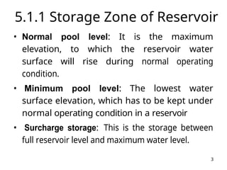 3
5.1.1 Storage Zone of Reservoir
• Normal pool level: It is the maximum
elevation, to which the reservoir water
surface will rise during normal operating
condition.
• Minimum pool level: The lowest water
surface elevation, which has to be kept under
normal operating condition in a reservoir
• Surcharge storage: This is the storage between
full reservoir level and maximum water level.
 