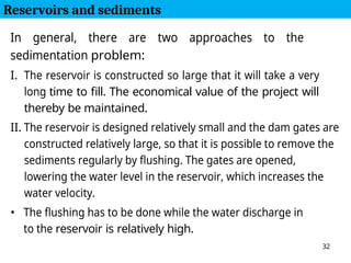 32
In general, there are two approaches to the
sedimentation problem:
I. The reservoir is constructed so large that it will take a very
long time to fill. The economical value of the project will
thereby be maintained.
II. The reservoir is designed relatively small and the dam gates are
constructed relatively large, so that it is possible to remove the
sediments regularly by flushing. The gates are opened,
lowering the water level in the reservoir, which increases the
water velocity.
• The flushing has to be done while the water discharge in
to the reservoir is relatively high.
Reservoirs and sediments
 