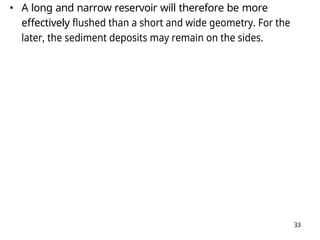 33
• A long and narrow reservoir will therefore be more
effectively flushed than a short and wide geometry. For the
later, the sediment deposits may remain on the sides.
 