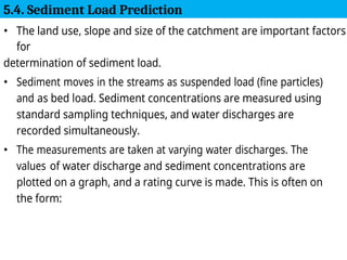 • The land use, slope and size of the catchment are important factors
for
determination of sediment load.
• Sediment moves in the streams as suspended load (fine particles)
and as bed load. Sediment concentrations are measured using
standard sampling techniques, and water discharges are
recorded simultaneously.
• The measurements are taken at varying water discharges. The
values of water discharge and sediment concentrations are
plotted on a graph, and a rating curve is made. This is often on
the form:
5.4. Sediment Load Prediction
 