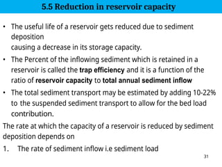 31
• The useful life of a reservoir gets reduced due to sediment
deposition
causing a decrease in its storage capacity.
• The Percent of the inflowing sediment which is retained in a
reservoir is called the trap efficiency and it is a function of the
ratio of reservoir capacity to total annual sediment inflow
• The total sediment transport may be estimated by adding 10-22%
to the suspended sediment transport to allow for the bed load
contribution.
The rate at which the capacity of a reservoir is reduced by sediment
deposition depends on
1. The rate of sediment inflow i.e sediment load
5.5 Reduction in reservoir capacity
 