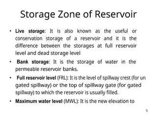 5
Storage Zone of Reservoir
• Live storage: It is also known as the useful or
conservation storage of a reservoir and it is the
difference between the storages at full reservoir
level and dead storage level
• Bank storage: It is the storage of water in the
permeable reservoir banks.
• Full reservoir level (FRL): It is the level of spillway crest (for un
gated spillway) or the top of spillway gate (for gated
spillway) to which the reservoir is usually filled.
• Maximum water level (MWL): It is the new elevation to
 