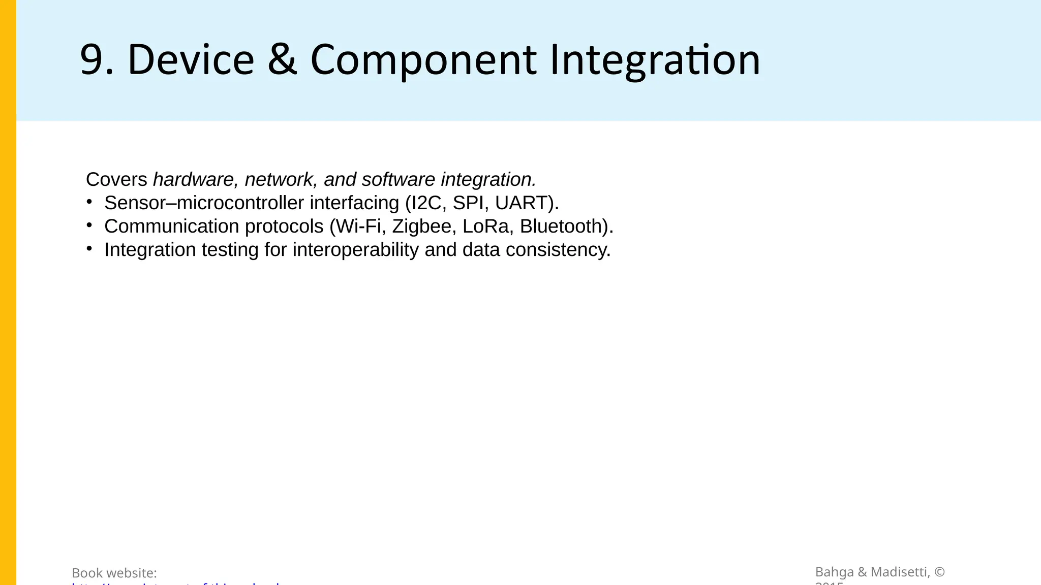 9. Device & Component Integration
Bahga & Madisetti, ©
Book website:
Covers hardware, network, and software integration.
• Sensor–microcontroller interfacing (I2C, SPI, UART).
• Communication protocols (Wi-Fi, Zigbee, LoRa, Bluetooth).
• Integration testing for interoperability and data consistency.
 