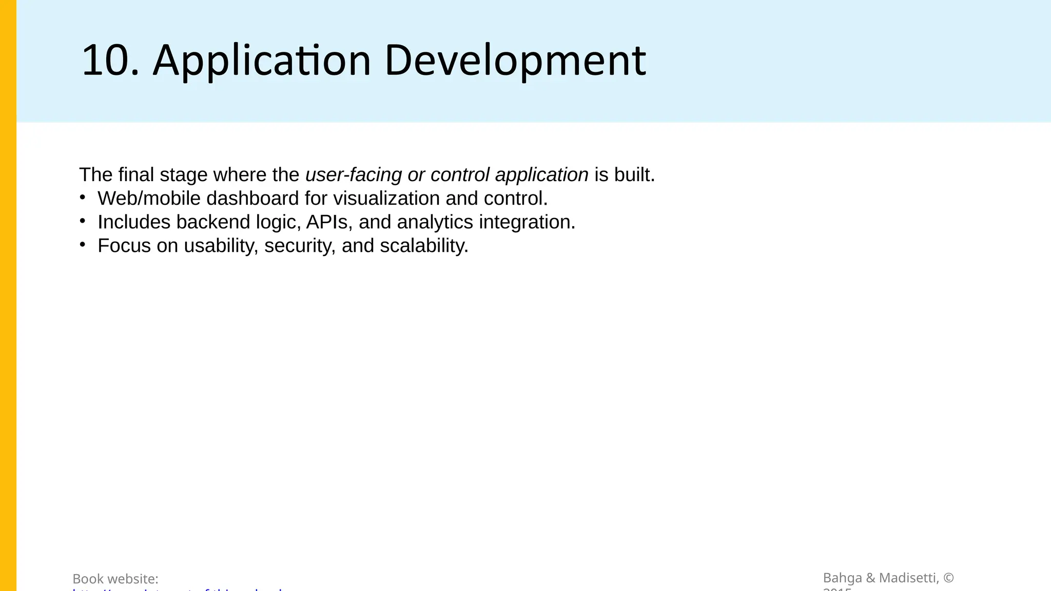 10. Application Development
Bahga & Madisetti, ©
Book website:
The final stage where the user-facing or control application is built.
• Web/mobile dashboard for visualization and control.
• Includes backend logic, APIs, and analytics integration.
• Focus on usability, security, and scalability.
 