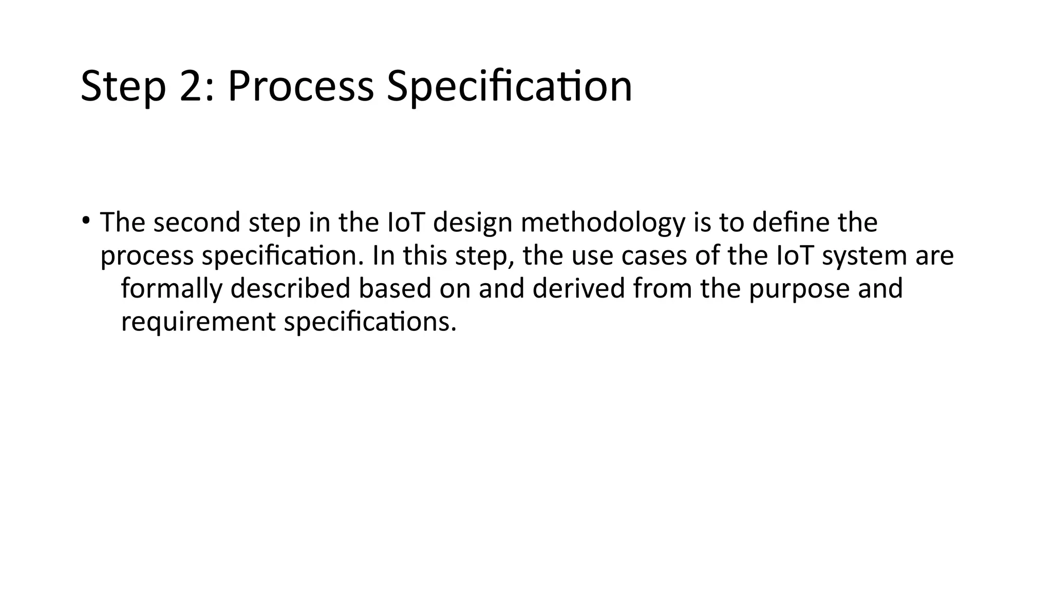 Step 2: Process Specification
• The second step in the IoT design methodology is to define the
process specification. In this step, the use cases of the IoT system are
formally described based on and derived from the purpose and
requirement specifications.
 