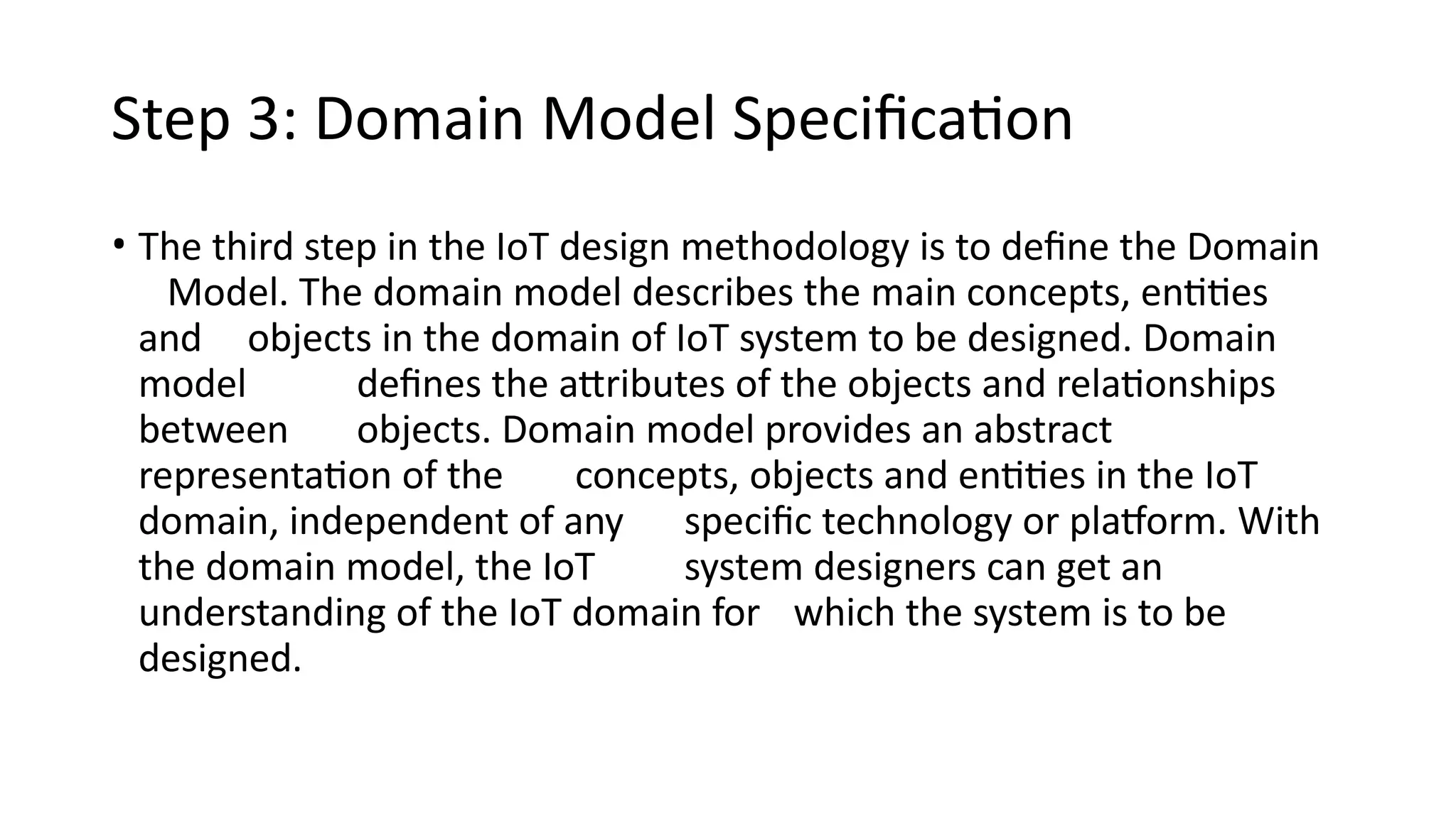 Step 3: Domain Model Specification
• The third step in the IoT design methodology is to define the Domain
Model. The domain model describes the main concepts, entities
and objects in the domain of IoT system to be designed. Domain
model defines the attributes of the objects and relationships
between objects. Domain model provides an abstract
representation of the concepts, objects and entities in the IoT
domain, independent of any specific technology or platform. With
the domain model, the IoT system designers can get an
understanding of the IoT domain for which the system is to be
designed.
 