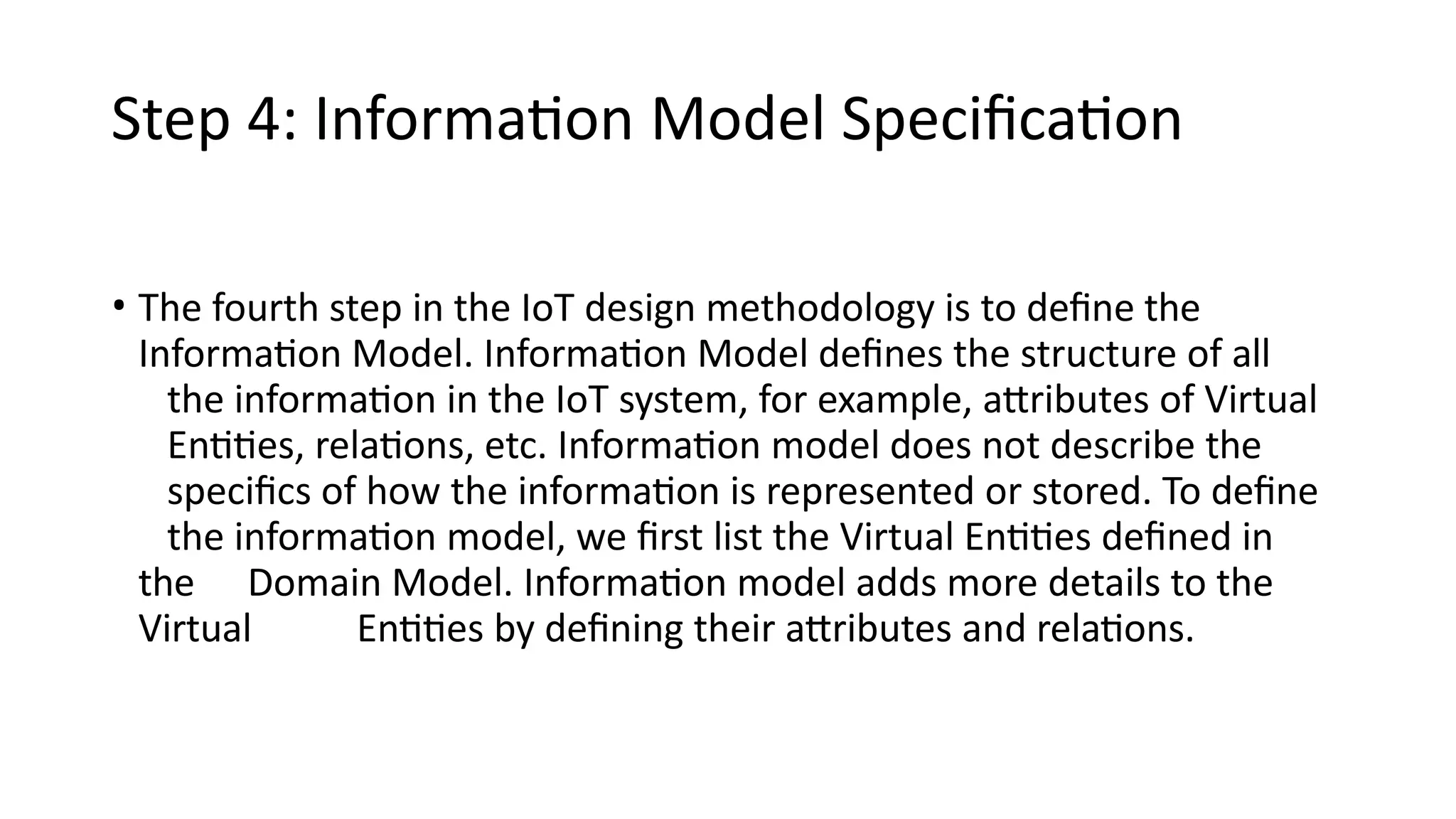 Step 4: Information Model Specification
• The fourth step in the IoT design methodology is to define the
Information Model. Information Model defines the structure of all
the information in the IoT system, for example, attributes of Virtual
Entities, relations, etc. Information model does not describe the
specifics of how the information is represented or stored. To define
the information model, we first list the Virtual Entities defined in
the Domain Model. Information model adds more details to the
Virtual Entities by defining their attributes and relations.
 