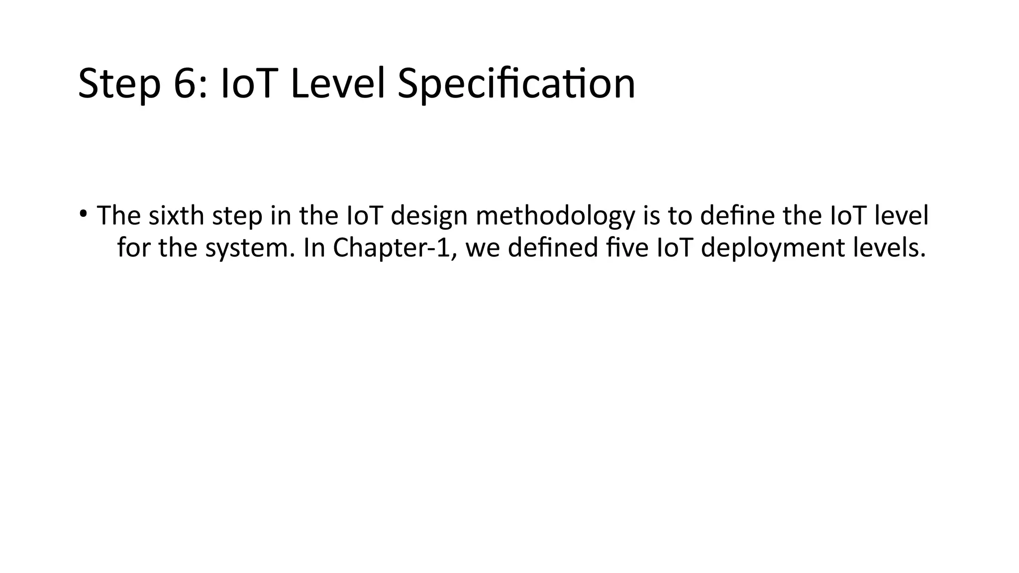 Step 6: IoT Level Specification
• The sixth step in the IoT design methodology is to define the IoT level
for the system. In Chapter-1, we defined five IoT deployment levels.
 