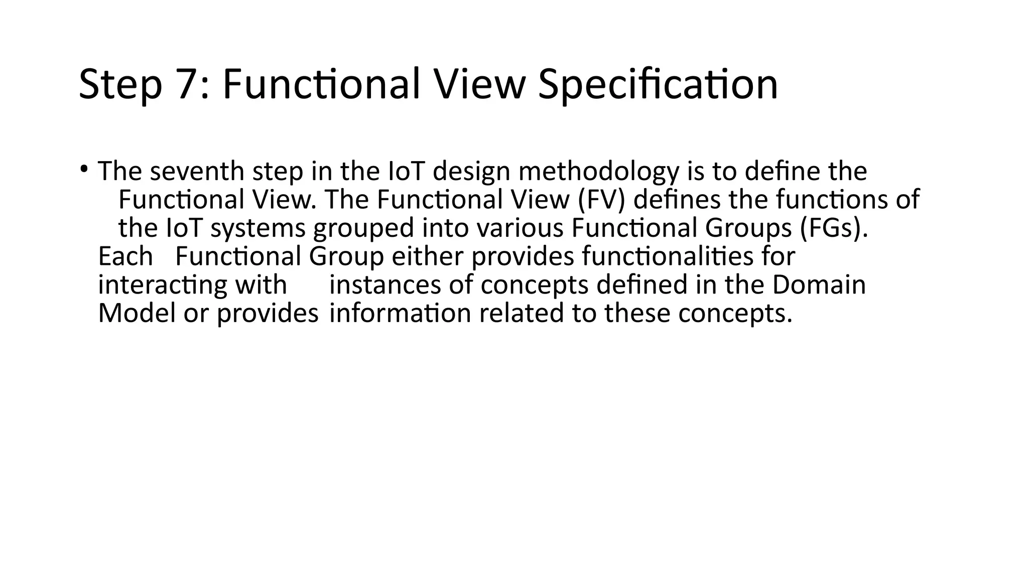 Step 7: Functional View Specification
• The seventh step in the IoT design methodology is to define the
Functional View. The Functional View (FV) defines the functions of
the IoT systems grouped into various Functional Groups (FGs).
Each Functional Group either provides functionalities for
interacting with instances of concepts defined in the Domain
Model or provides information related to these concepts.
 