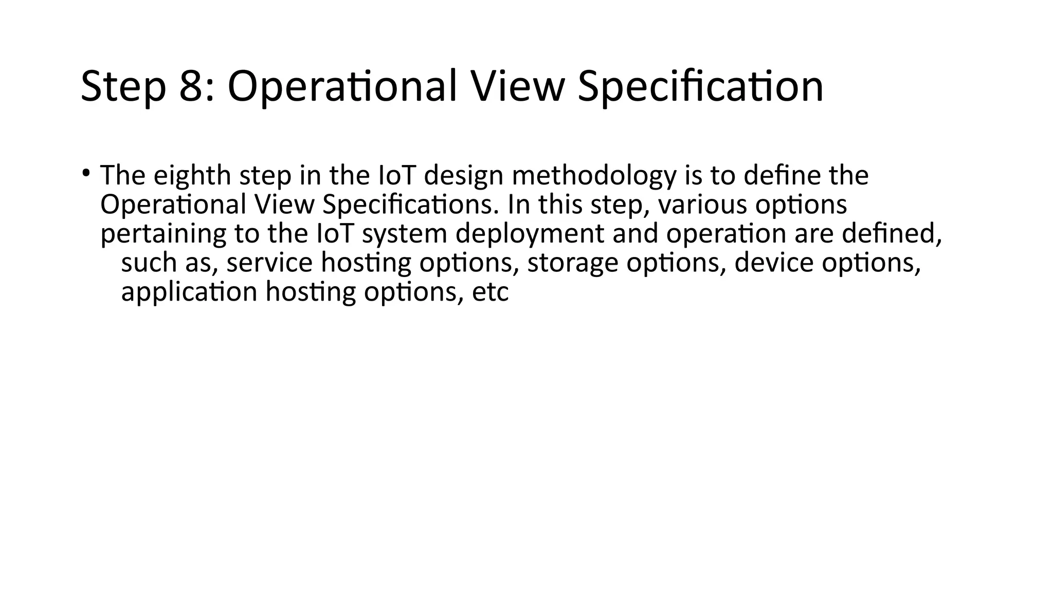 Step 8: Operational View Specification
• The eighth step in the IoT design methodology is to define the
Operational View Specifications. In this step, various options
pertaining to the IoT system deployment and operation are defined,
such as, service hosting options, storage options, device options,
application hosting options, etc
 
