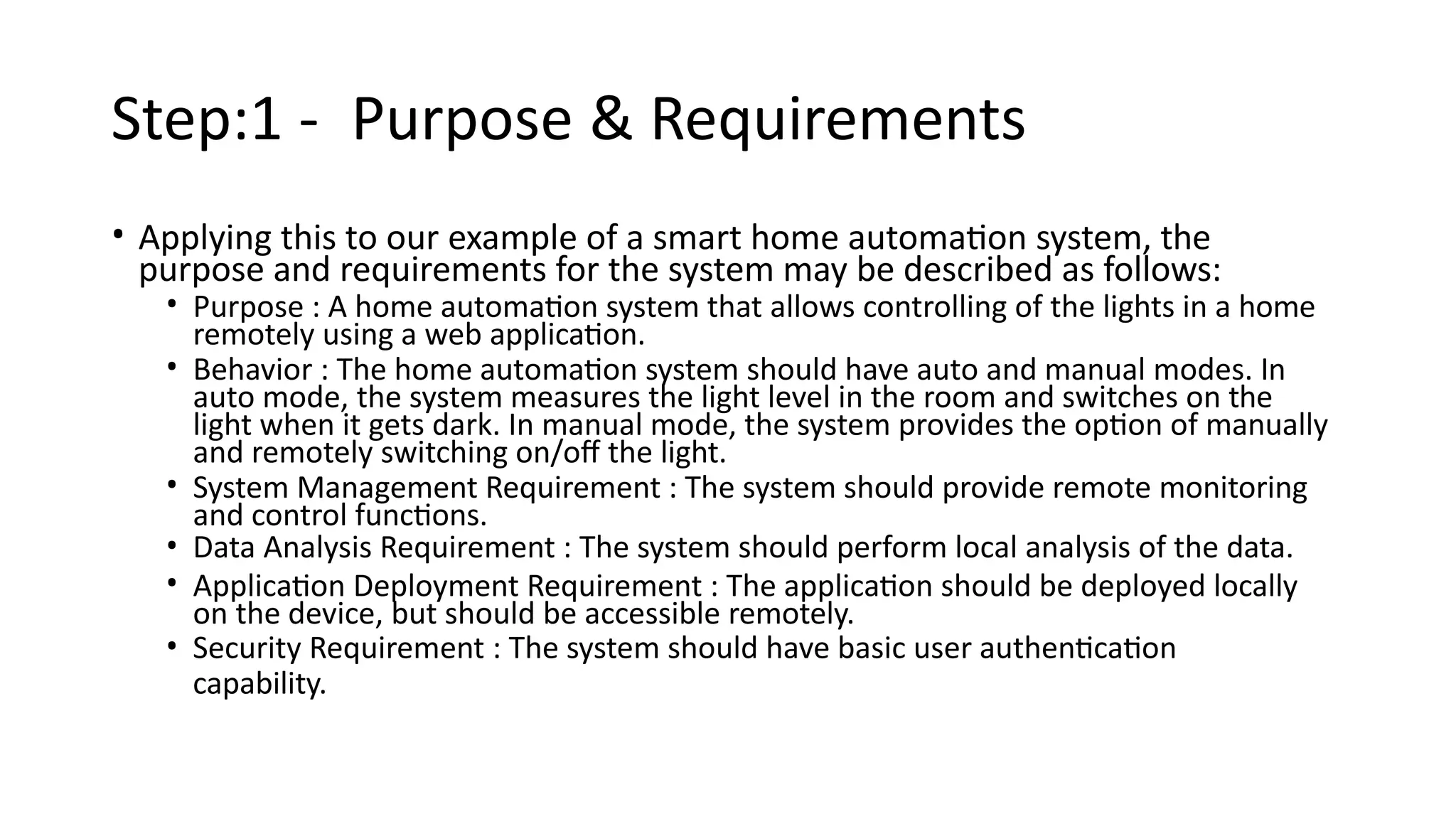 Step:1 - Purpose & Requirements
• Applying this to our example of a smart home automation system, the
purpose and requirements for the system may be described as follows:
• Purpose : A home automation system that allows controlling of the lights in a home
remotely using a web application.
• Behavior : The home automation system should have auto and manual modes. In
auto mode, the system measures the light level in the room and switches on the
light when it gets dark. In manual mode, the system provides the option of manually
and remotely switching on/off the light.
• System Management Requirement : The system should provide remote monitoring
and control functions.
• Data Analysis Requirement : The system should perform local analysis of the data.
• Application Deployment Requirement : The application should be deployed locally
on the device, but should be accessible remotely.
• Security Requirement : The system should have basic user authentication
capability.
 