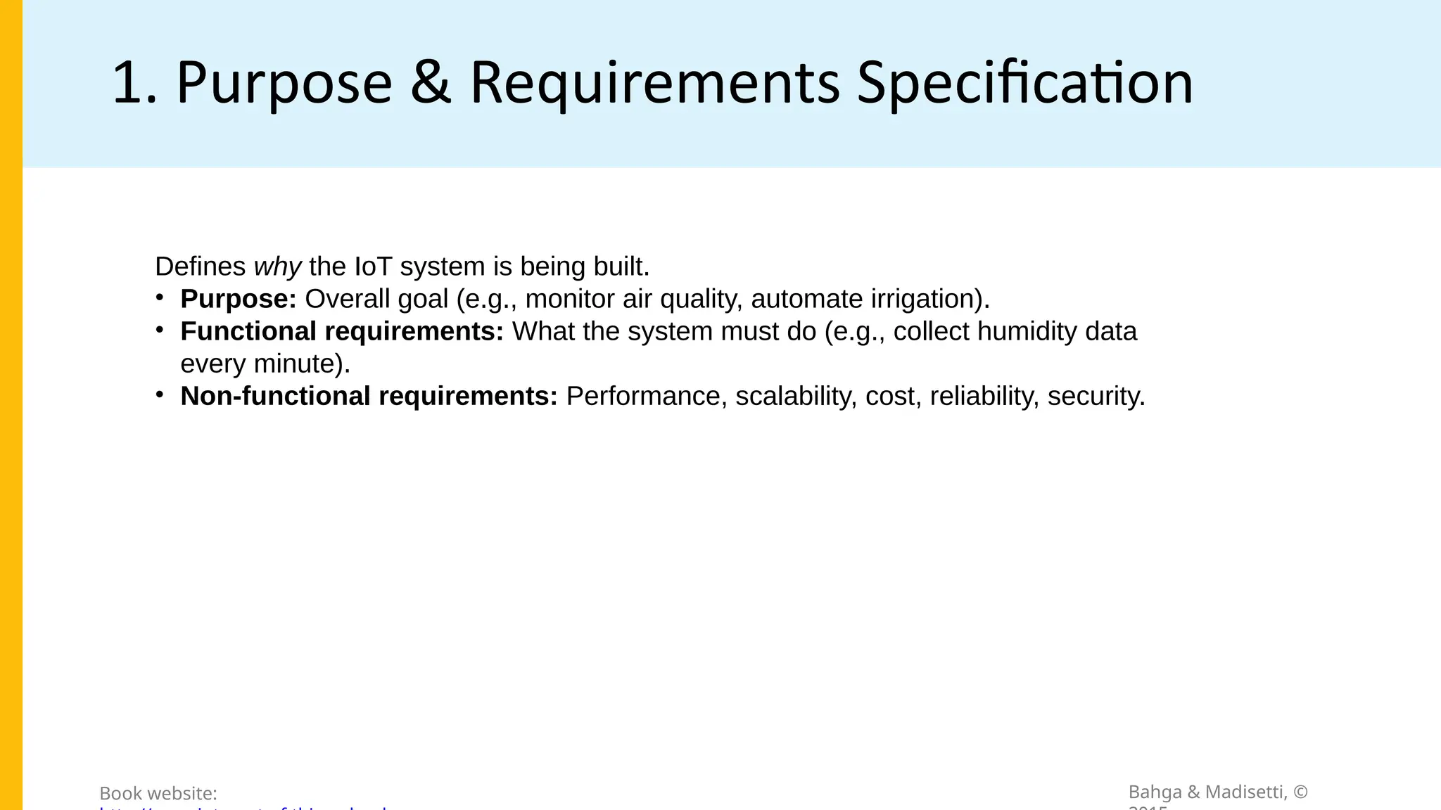 1. Purpose & Requirements Specification
Bahga & Madisetti, ©
Book website:
Defines why the IoT system is being built.
• Purpose: Overall goal (e.g., monitor air quality, automate irrigation).
• Functional requirements: What the system must do (e.g., collect humidity data
every minute).
• Non-functional requirements: Performance, scalability, cost, reliability, security.
 