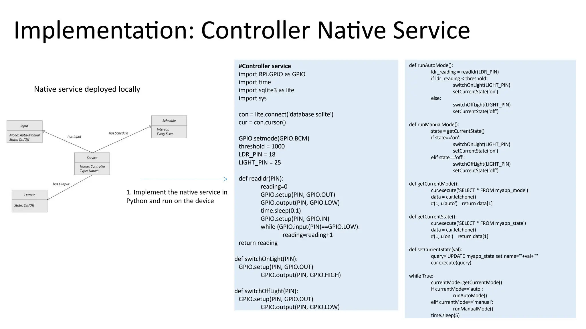 Implementation: Controller Native Service
#Controller service
import RPi.GPIO as GPIO
import time
import sqlite3 as lite
import sys
con = lite.connect('database.sqlite')
cur = con.cursor()
GPIO.setmode(GPIO.BCM)
threshold = 1000
LDR_PIN = 18
LIGHT_PIN = 25
def readldr(PIN):
reading=0
GPIO.setup(PIN, GPIO.OUT)
GPIO.output(PIN, GPIO.LOW)
time.sleep(0.1)
GPIO.setup(PIN, GPIO.IN)
while (GPIO.input(PIN)==GPIO.LOW):
reading=reading+1
return reading
def switchOnLight(PIN):
GPIO.setup(PIN, GPIO.OUT)
GPIO.output(PIN, GPIO.HIGH)
def switchOffLight(PIN):
GPIO.setup(PIN, GPIO.OUT)
GPIO.output(PIN, GPIO.LOW)
def runAutoMode():
ldr_reading = readldr(LDR_PIN)
if ldr_reading < threshold:
switchOnLight(LIGHT_PIN)
setCurrentState('on')
else:
switchOffLight(LIGHT_PIN)
setCurrentState('off')
def runManualMode():
state = getCurrentState()
if state=='on':
switchOnLight(LIGHT_PIN)
setCurrentState('on')
elif state=='off':
switchOffLight(LIGHT_PIN)
setCurrentState('off')
def getCurrentMode():
cur.execute('SELECT * FROM myapp_mode')
data = cur.fetchone()
#(1, u'auto') return data[1]
def getCurrentState():
cur.execute('SELECT * FROM myapp_state')
data = cur.fetchone()
#(1, u'on') return data[1]
def setCurrentState(val):
query='UPDATE myapp_state set name="'+val+'"'
cur.execute(query)
while True:
currentMode=getCurrentMode()
if currentMode=='auto':
runAutoMode()
elif currentMode=='manual':
runManualMode()
time.sleep(5)
Native service deployed locally
1. Implement the native service in
Python and run on the device
 