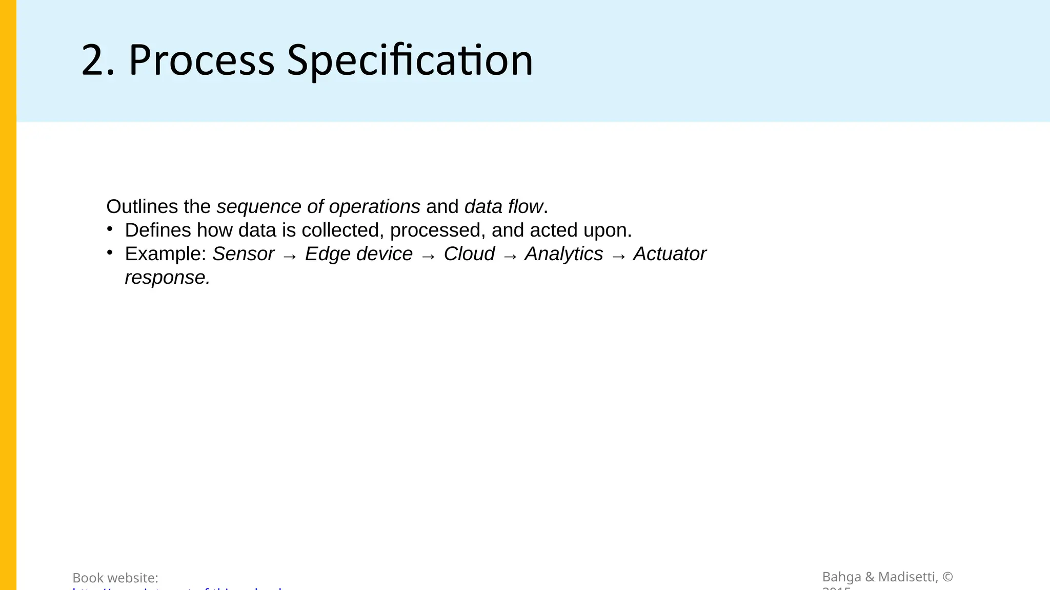 2. Process Specification
Bahga & Madisetti, ©
Book website:
Outlines the sequence of operations and data flow.
• Defines how data is collected, processed, and acted upon.
• Example: Sensor → Edge device → Cloud → Analytics → Actuator
response.
 