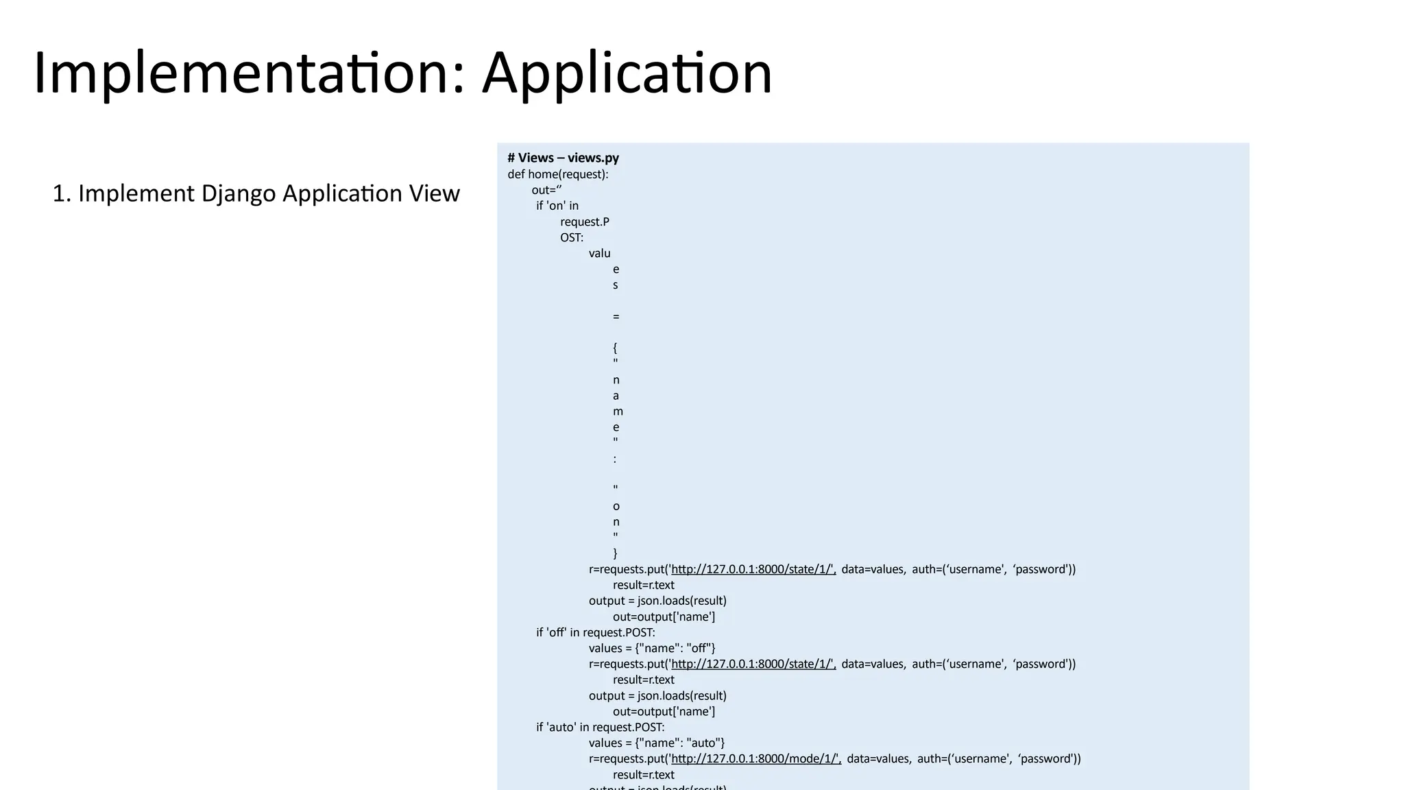 Implementation: Application
# Views – views.py
def home(request):
out=‘’
if 'on' in
request.P
OST:
valu
e
s
=
{
"
n
a
m
e
"
:
"
o
n
"
}
r=requests.put('http://127.0.0.1:8000/state/1/', data=values, auth=(‘username', ‘password'))
result=r.text
output = json.loads(result)
out=output['name']
if 'off' in request.POST:
values = {"name": "off"}
r=requests.put('http://127.0.0.1:8000/state/1/', data=values, auth=(‘username', ‘password'))
result=r.text
output = json.loads(result)
out=output['name']
if 'auto' in request.POST:
values = {"name": "auto"}
r=requests.put('http://127.0.0.1:8000/mode/1/', data=values, auth=(‘username', ‘password'))
result=r.text
1. Implement Django Application View
 
