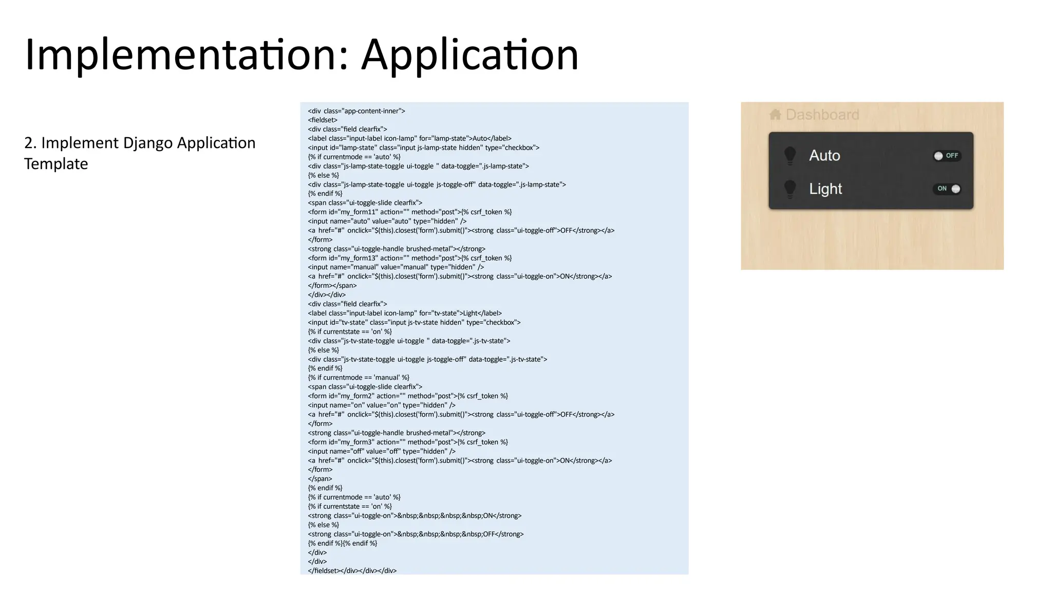 Implementation: Application
<div class="app-content-inner">
<fieldset>
<div class="field clearfix">
<label class="input-label icon-lamp" for="lamp-state">Auto</label>
<input id="lamp-state" class="input js-lamp-state hidden" type="checkbox">
{% if currentmode == 'auto' %}
<div class="js-lamp-state-toggle ui-toggle " data-toggle=".js-lamp-state">
{% else %}
<div class="js-lamp-state-toggle ui-toggle js-toggle-off" data-toggle=".js-lamp-state">
{% endif %}
<span class="ui-toggle-slide clearfix">
<form id="my_form11" action="" method="post">{% csrf_token %}
<input name="auto" value="auto" type="hidden" />
<a href="#" onclick="$(this).closest('form').submit()"><strong class="ui-toggle-off">OFF</strong></a>
</form>
<strong class="ui-toggle-handle brushed-metal"></strong>
<form id="my_form13" action="" method="post">{% csrf_token %}
<input name="manual" value="manual" type="hidden" />
<a href="#" onclick="$(this).closest('form').submit()"><strong class="ui-toggle-on">ON</strong></a>
</form></span>
</div></div>
<div class="field clearfix">
<label class="input-label icon-lamp" for="tv-state">Light</label>
<input id="tv-state" class="input js-tv-state hidden" type="checkbox">
{% if currentstate == 'on' %}
<div class="js-tv-state-toggle ui-toggle " data-toggle=".js-tv-state">
{% else %}
<div class="js-tv-state-toggle ui-toggle js-toggle-off" data-toggle=".js-tv-state">
{% endif %}
{% if currentmode == 'manual' %}
<span class="ui-toggle-slide clearfix">
<form id="my_form2" action="" method="post">{% csrf_token %}
<input name="on" value="on" type="hidden" />
<a href="#" onclick="$(this).closest('form').submit()"><strong class="ui-toggle-off">OFF</strong></a>
</form>
<strong class="ui-toggle-handle brushed-metal"></strong>
<form id="my_form3" action="" method="post">{% csrf_token %}
<input name="off" value="off" type="hidden" />
<a href="#" onclick="$(this).closest('form').submit()"><strong class="ui-toggle-on">ON</strong></a>
</form>
</span>
{% endif %}
{% if currentmode == 'auto' %}
{% if currentstate == 'on' %}
<strong class="ui-toggle-on">&nbsp;&nbsp;&nbsp;&nbsp;ON</strong>
{% else %}
<strong class="ui-toggle-on">&nbsp;&nbsp;&nbsp;&nbsp;OFF</strong>
{% endif %}{% endif %}
</div>
</div>
</fieldset></div></div></div>
2. Implement Django Application
Template
 