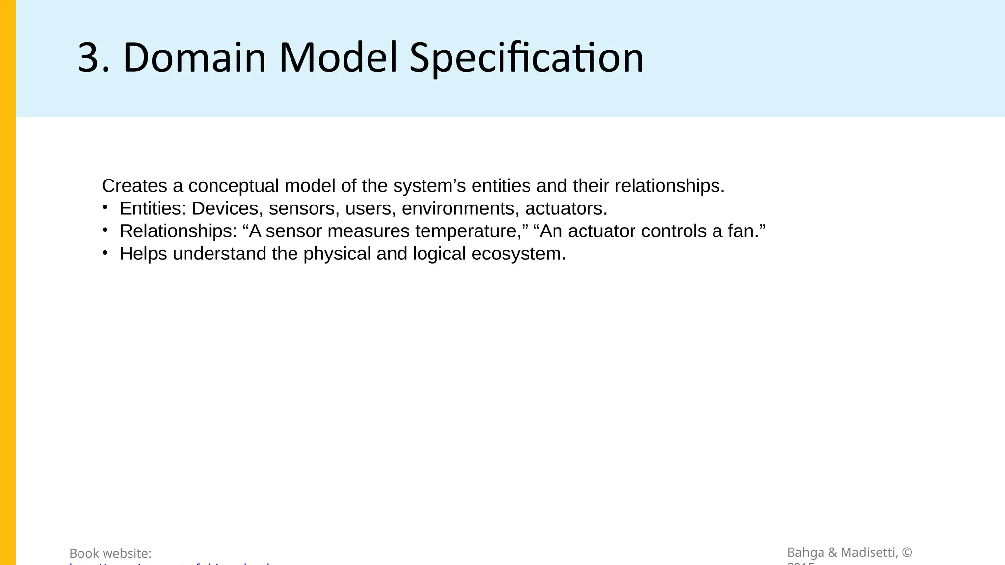 3. Domain Model Specification
Bahga & Madisetti, ©
Book website:
Creates a conceptual model of the system’s entities and their relationships.
• Entities: Devices, sensors, users, environments, actuators.
• Relationships: “A sensor measures temperature,” “An actuator controls a fan.”
• Helps understand the physical and logical ecosystem.
 