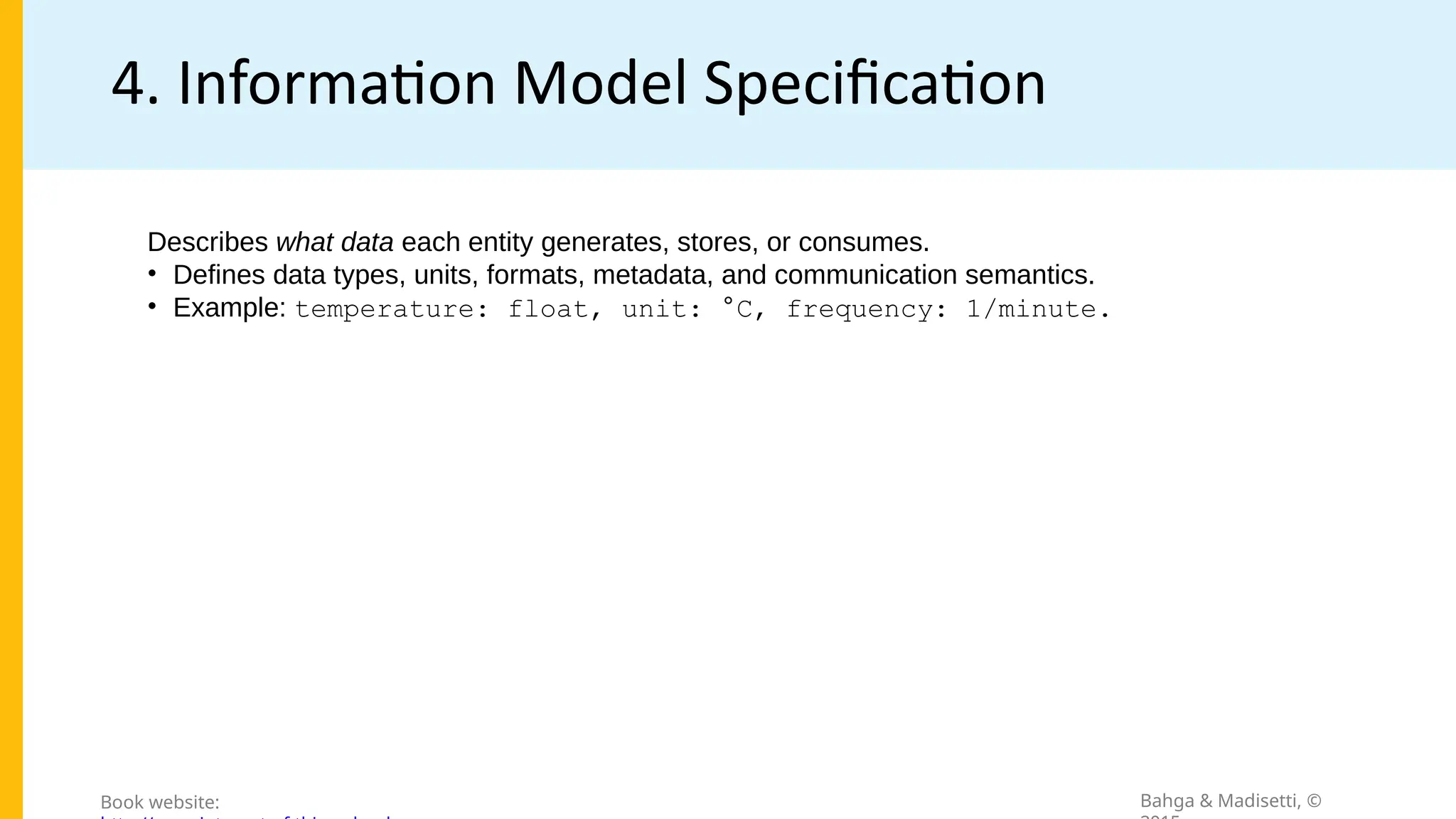 4. Information Model Specification
Bahga & Madisetti, ©
Book website:
Describes what data each entity generates, stores, or consumes.
• Defines data types, units, formats, metadata, and communication semantics.
• Example: temperature: float, unit: °C, frequency: 1/minute.
 