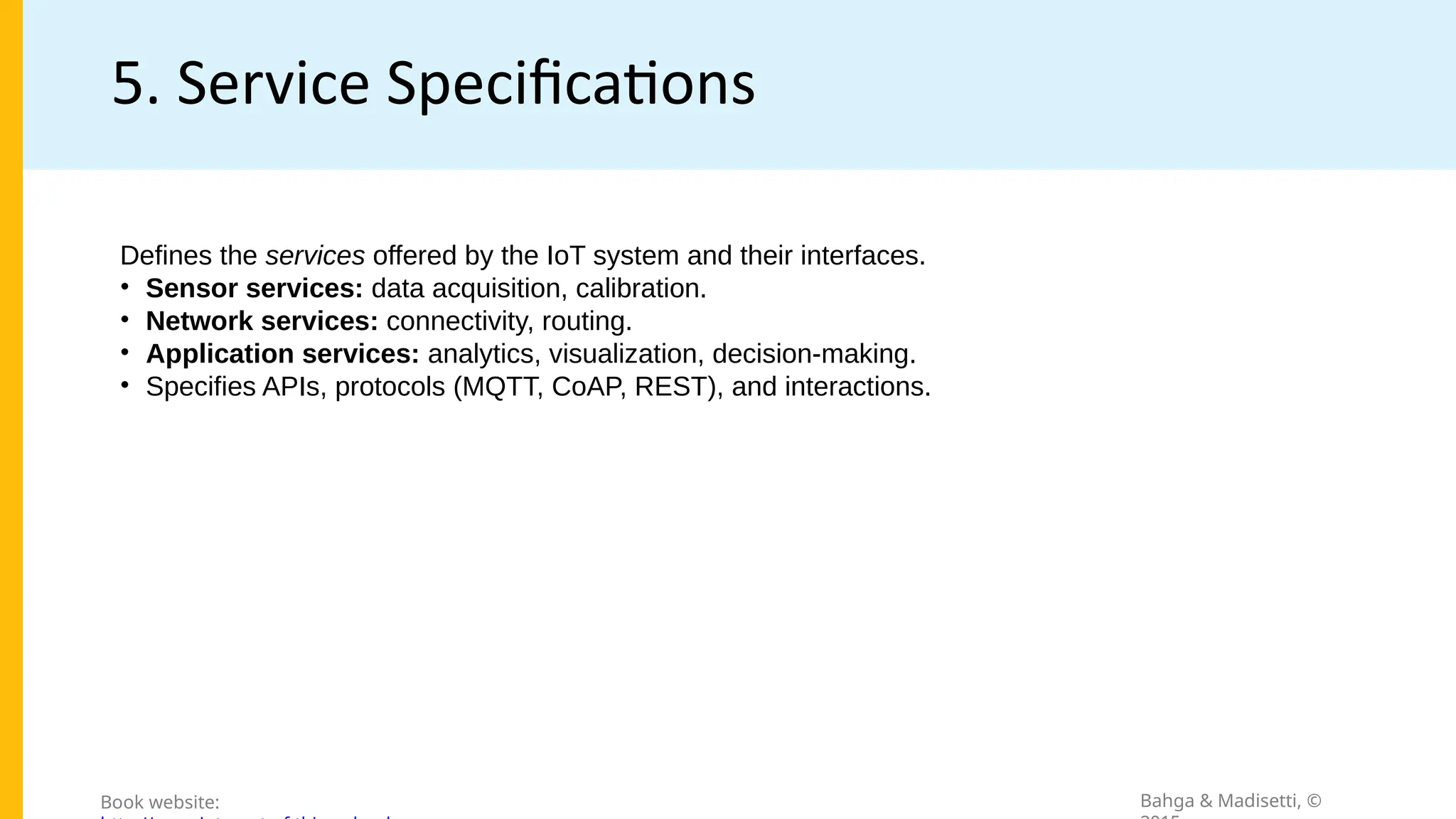 5. Service Specifications
Bahga & Madisetti, ©
Book website:
Defines the services offered by the IoT system and their interfaces.
• Sensor services: data acquisition, calibration.
• Network services: connectivity, routing.
• Application services: analytics, visualization, decision-making.
• Specifies APIs, protocols (MQTT, CoAP, REST), and interactions.
 