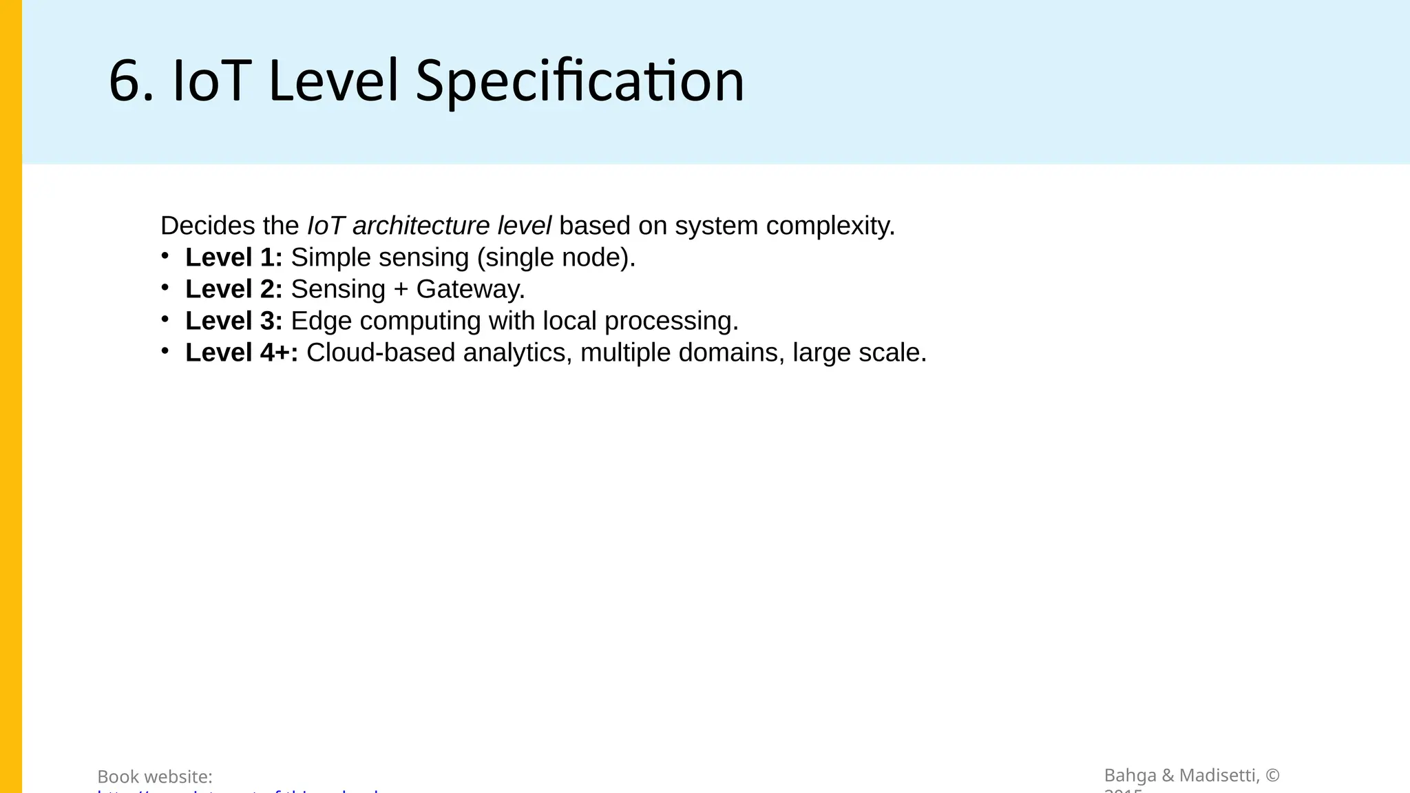 6. IoT Level Specification
Bahga & Madisetti, ©
Book website:
Decides the IoT architecture level based on system complexity.
• Level 1: Simple sensing (single node).
• Level 2: Sensing + Gateway.
• Level 3: Edge computing with local processing.
• Level 4+: Cloud-based analytics, multiple domains, large scale.
 