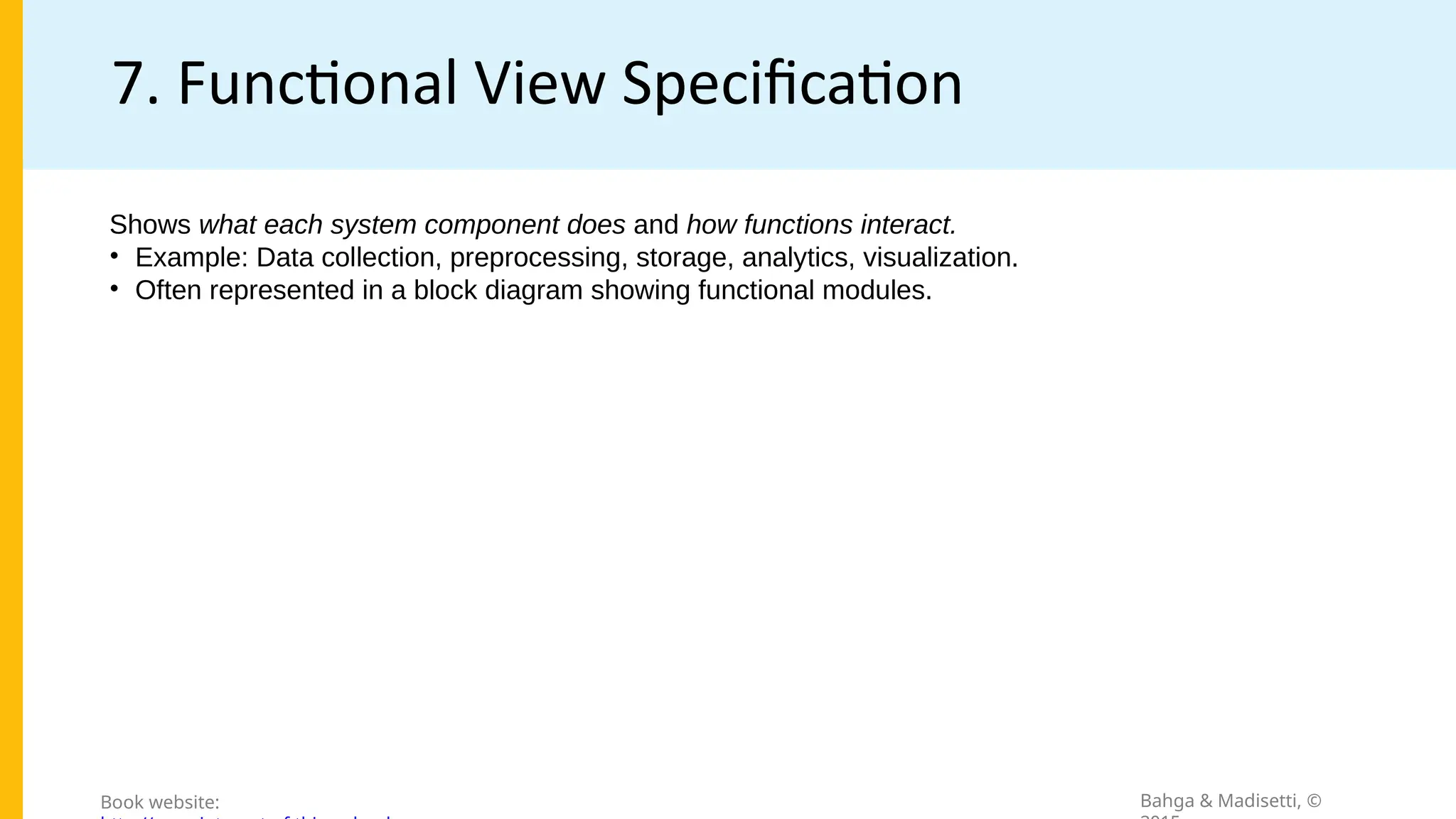 7. Functional View Specification
Bahga & Madisetti, ©
Book website:
Shows what each system component does and how functions interact.
• Example: Data collection, preprocessing, storage, analytics, visualization.
• Often represented in a block diagram showing functional modules.
 