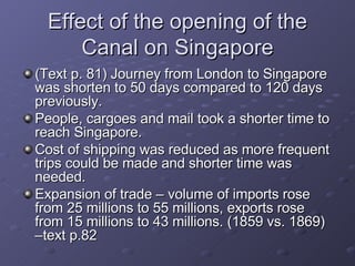Effect of the opening of the Canal on Singapore (Text p. 81) Journey from London to Singapore was shorten to 50 days compared to 120 days previously. People, cargoes and mail took a shorter time to reach Singapore. Cost of shipping was reduced as more frequent trips could be made and shorter time was needed. Expansion of trade – volume of imports rose from 25 millions to 55 millions, exports rose from 15 millions to 43 millions. (1859 vs. 1869) –text p.82 