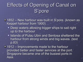 Effects of Opening of Canal on S’pore 1852 – New harbour was built in S’pore. (known as Keppel harbour from 1900). Deep waters allowing bigger ships to sail right up to the harbour Islands of Pulau Ubin and Sentosa sheltered the harbour from strong winds and big waves. (text p.83) 1912 – Improvements made to the harbour provided better and faster services at the port. Singapore became one of the busiest ports in Asia. 