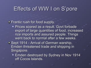 Effects of WW I on S’pore Frantic rush for food supply. Prices soared as a result. Govt forbade export of large quantities of food, increased rice imports and assured people. Things went back to normal after a few weeks. Sept 1914 - Arrival of German warship, Emden threatened trade and shipping in Singapore. Emden destroyed by Sydney in Nov 1914 off Cocos Islands. 