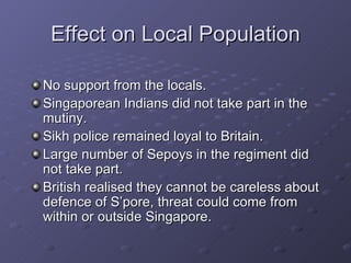 Effect on Local Population No support from the locals. Singaporean Indians did not take part in the mutiny. Sikh police remained loyal to Britain. Large number of Sepoys in the regiment did not take part. British realised they cannot be careless about defence of S’pore, threat could come from within or outside Singapore. 
