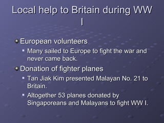 Local help to Britain during WW I European volunteers Many sailed to Europe to fight the war and never came back. Donation of fighter planes Tan Jiak Kim presented Malayan No. 21 to Britain. Altogether 53 planes donated by Singaporeans and Malayans to fight WW I. 