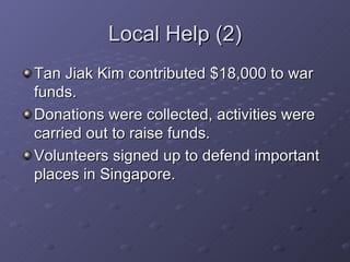 Local Help (2) Tan Jiak Kim contributed $18,000 to war funds. Donations were collected, activities were carried out to raise funds. Volunteers signed up to defend important places in Singapore. 