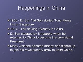Happenings in China 1906 - Dr Sun Yat Sen started Tong Meng Hui in Singapore. 1911 – Fall of Qing Dynasty in China. Dr Sun stopped by Singapore when he returned to China to become the provisional President. Many Chinese donated money and signed up to join his revolutionary army to unite China. 