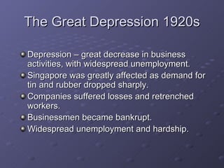 The Great Depression 1920s Depression – great decrease in business activities, with widespread unemployment. Singapore was greatly affected as demand for tin and rubber dropped sharply. Companies suffered losses and retrenched workers. Businessmen became bankrupt. Widespread unemployment and hardship.  
