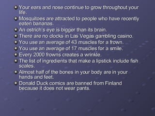 Your ears and nose continue to grow throughout your life. Mosquitoes are attracted to people who have recently eaten bananas. An ostrich’s eye is bigger than its brain. There are no clocks in Las Vegas gambling casino. You use an average of 43 muscles for a frown. You use an average of 17 muscles for a smile. Every 2000 frowns creates a wrinkle. The list of ingredients that make a lipstick include fish scales. Almost half of the bones in your body are in your hands and feet. Donald Duck comics are banned from Finland because it does not wear pants. 