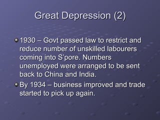 Great Depression (2) 1930 – Govt passed law to restrict and reduce number of unskilled labourers coming into S’pore. Numbers unemployed were arranged to be sent back to China and India. By 1934 – business improved and trade started to pick up again. 