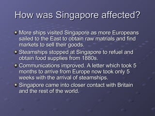 How was Singapore affected? More ships visited Singapore as more Europeans sailed to the East to obtain raw matrials and find markets to sell their goods. Steamships stopped at Singapore to refuel and obtain food supplies from 1880s. Communications improved. A letter which took 5 months to arrive from Europe now took only 5 weeks with the arrival of steamships. Singapore came into closer contact with Britain and the rest of the world. 