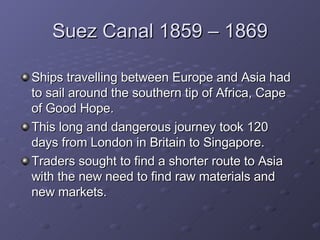 Suez Canal 1859 – 1869 Ships travelling between Europe and Asia had to sail around the southern tip of Africa, Cape of Good Hope. This long and dangerous journey took 120 days from London in Britain to Singapore. Traders sought to find a shorter route to Asia with the new need to find raw materials and new markets.  