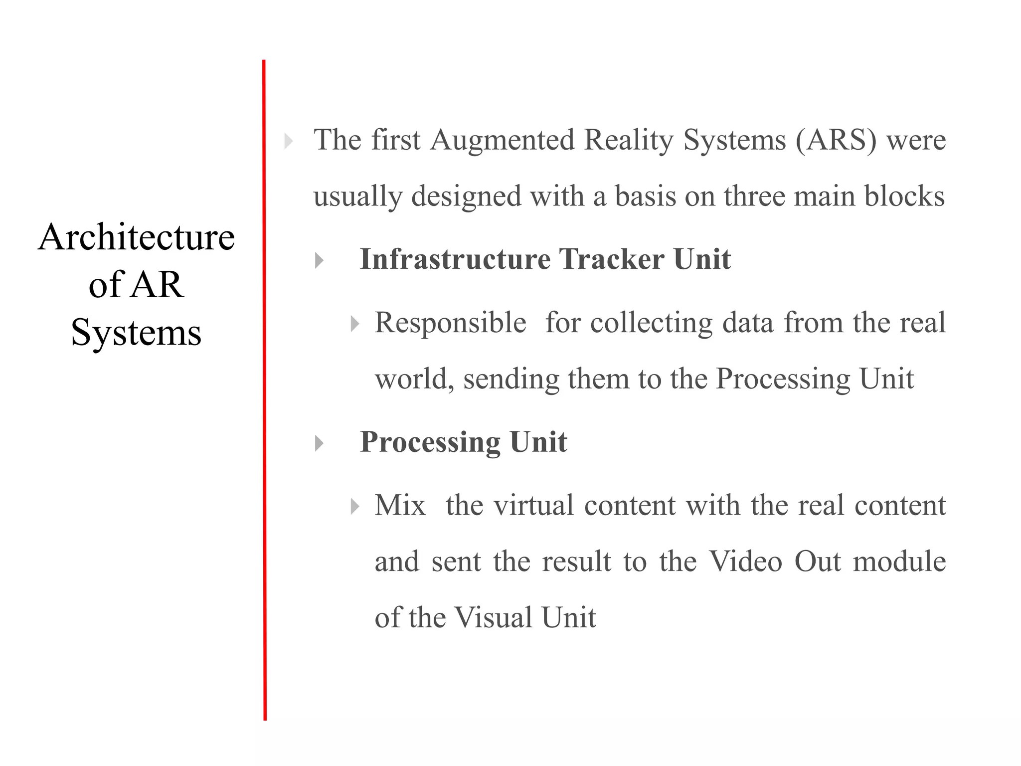  The first Augmented Reality Systems (ARS) were
usually designed with a basis on three main blocks
 Infrastructure Tracker Unit
 Responsible for collecting data from the real
world, sending them to the Processing Unit
 Processing Unit
 Mix the virtual content with the real content
and sent the result to the Video Out module
of the Visual Unit
Architecture
of AR
Systems
 