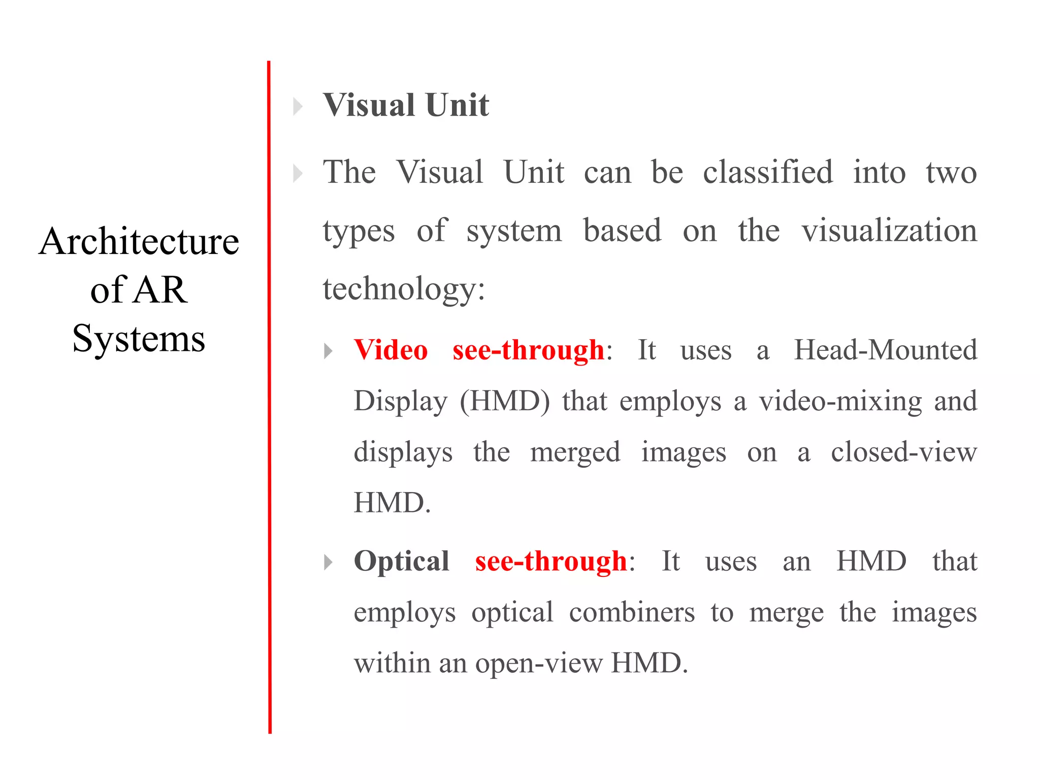  Visual Unit
 The Visual Unit can be classified into two
types of system based on the visualization
technology:
 Video see-through: It uses a Head-Mounted
Display (HMD) that employs a video-mixing and
displays the merged images on a closed-view
HMD.
 Optical see-through: It uses an HMD that
employs optical combiners to merge the images
within an open-view HMD.
Architecture
of AR
Systems
 