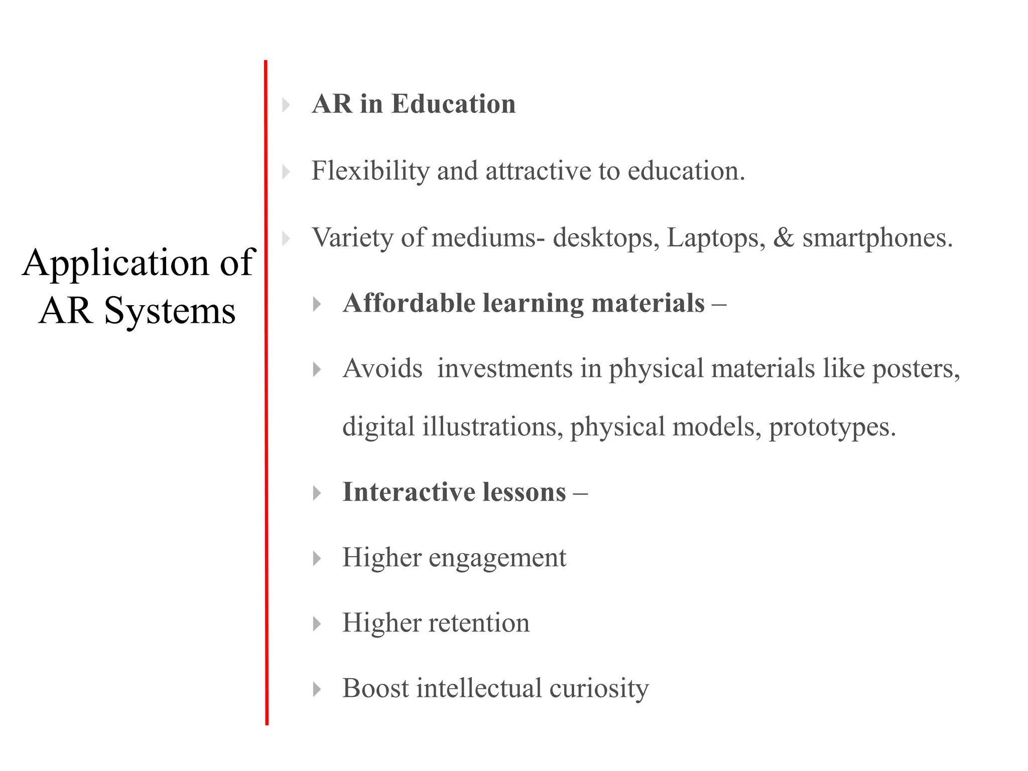  AR in Education
 Flexibility and attractive to education.
 Variety of mediums- desktops, Laptops, & smartphones.
 Affordable learning materials –
 Avoids investments in physical materials like posters,
digital illustrations, physical models, prototypes.
 Interactive lessons –
 Higher engagement
 Higher retention
 Boost intellectual curiosity
Application of
AR Systems
 