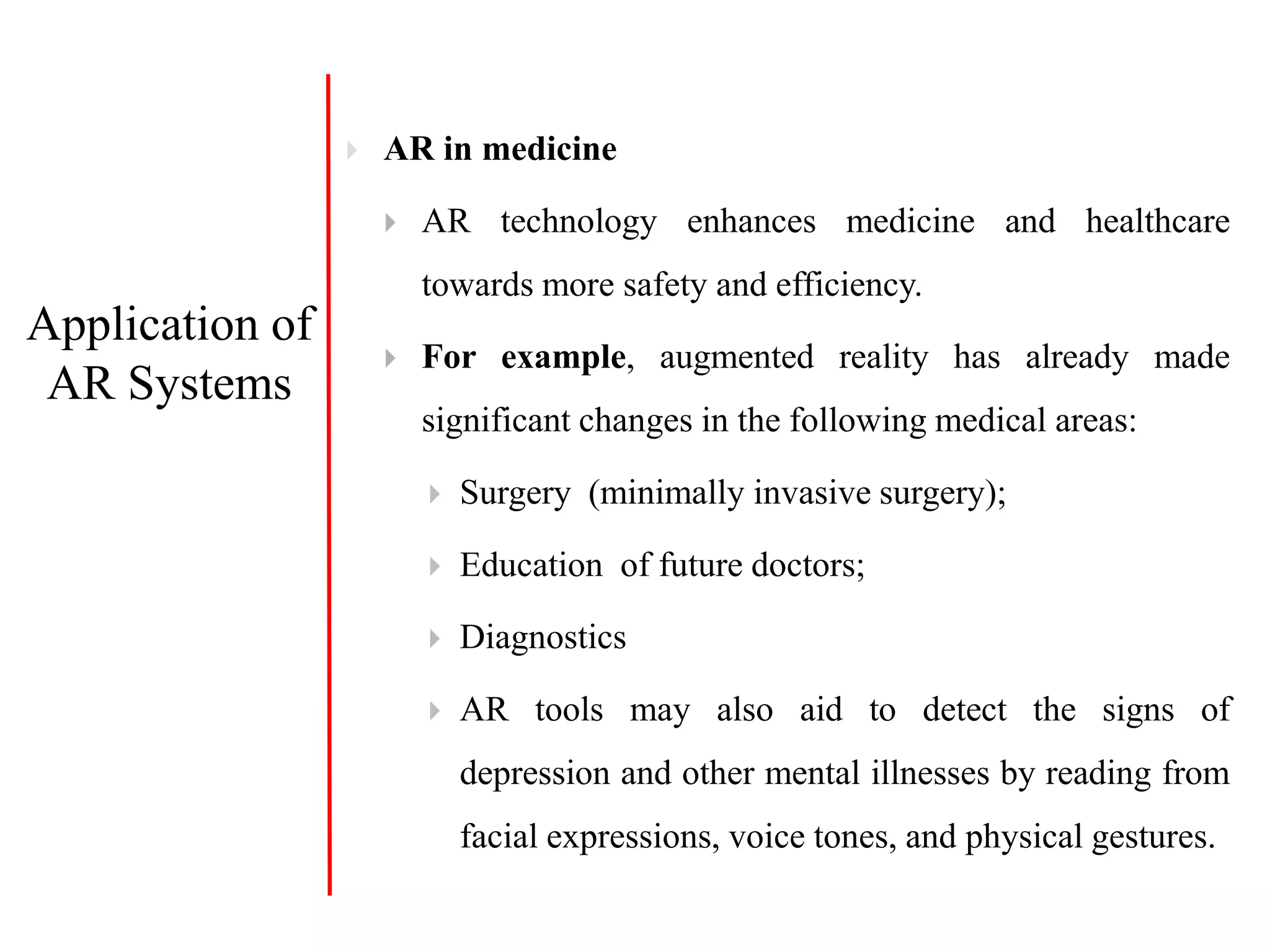  AR in medicine
 AR technology enhances medicine and healthcare
towards more safety and efficiency.
 For example, augmented reality has already made
significant changes in the following medical areas:
 Surgery (minimally invasive surgery);
 Education of future doctors;
 Diagnostics
 AR tools may also aid to detect the signs of
depression and other mental illnesses by reading from
facial expressions, voice tones, and physical gestures.
Application of
AR Systems
 