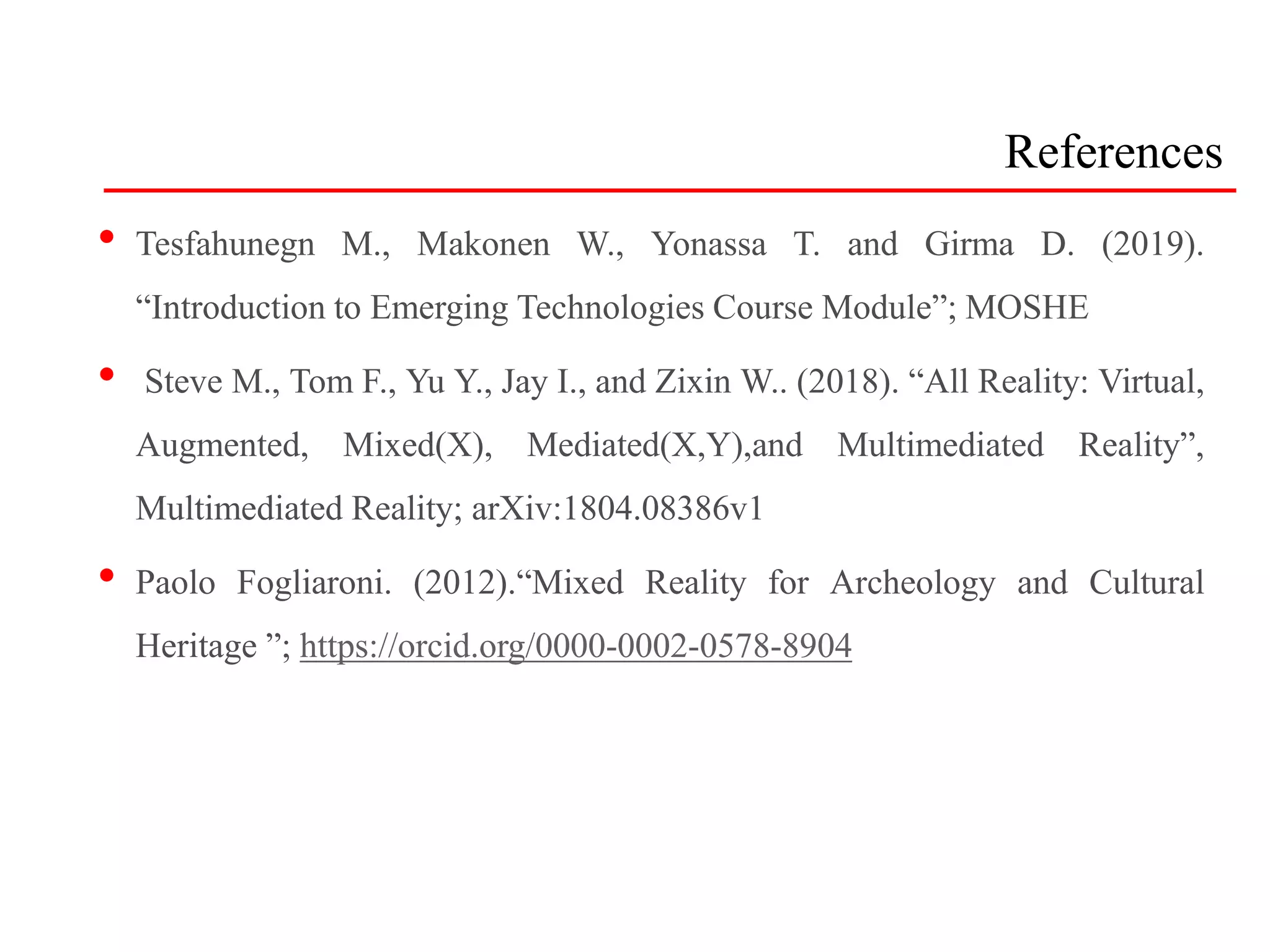 References
• Tesfahunegn M., Makonen W., Yonassa T. and Girma D. (2019).
“Introduction to Emerging Technologies Course Module”; MOSHE
• Steve M., Tom F., Yu Y., Jay I., and Zixin W.. (2018). “All Reality: Virtual,
Augmented, Mixed(X), Mediated(X,Y),and Multimediated Reality”,
Multimediated Reality; arXiv:1804.08386v1
• Paolo Fogliaroni. (2012).“Mixed Reality for Archeology and Cultural
Heritage ”; https://orcid.org/0000-0002-0578-8904
 