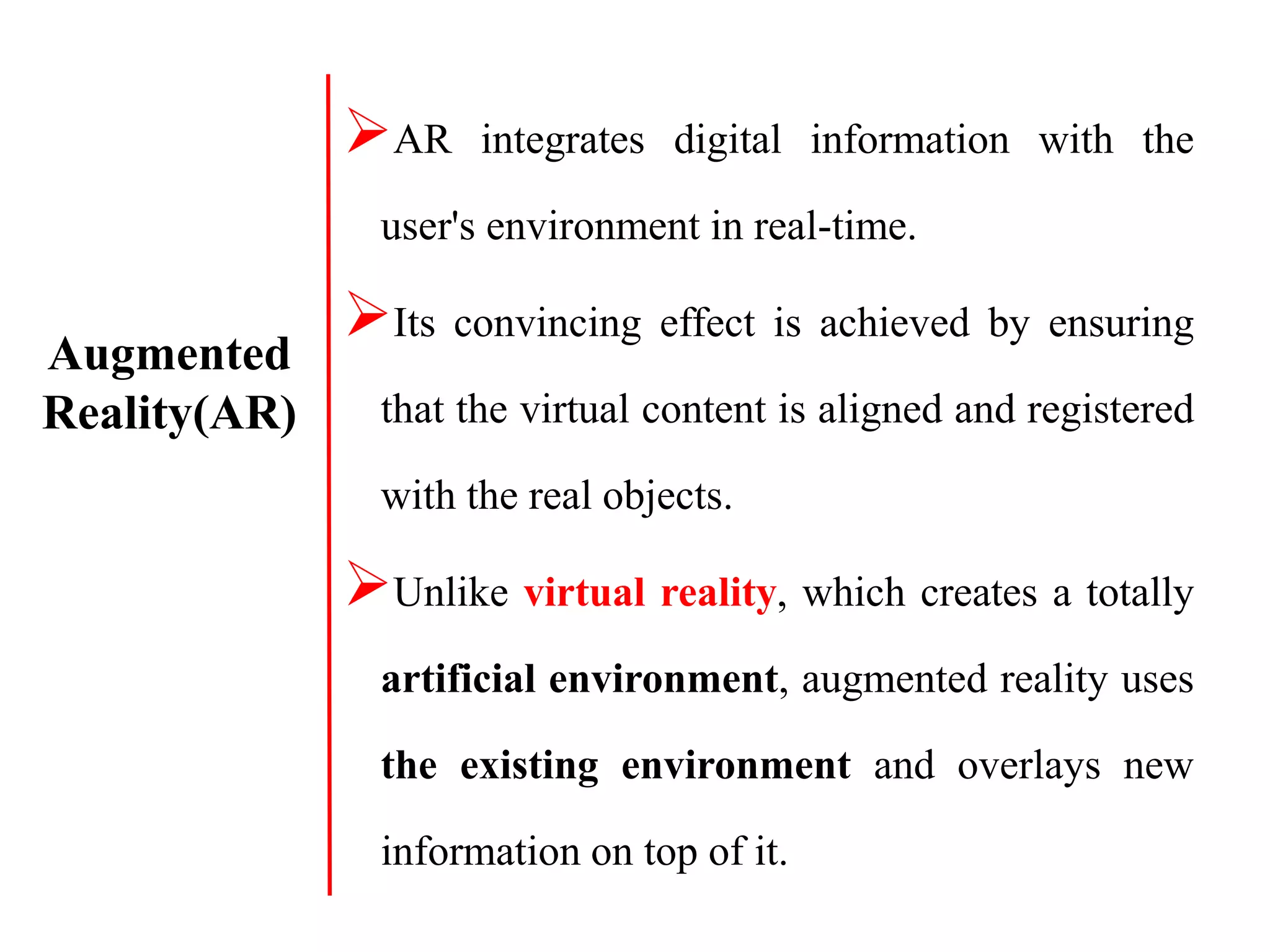 AR integrates digital information with the
user's environment in real-time.
Its convincing effect is achieved by ensuring
that the virtual content is aligned and registered
with the real objects.
Unlike virtual reality, which creates a totally
artificial environment, augmented reality uses
the existing environment and overlays new
information on top of it.
Augmented
Reality(AR)
 