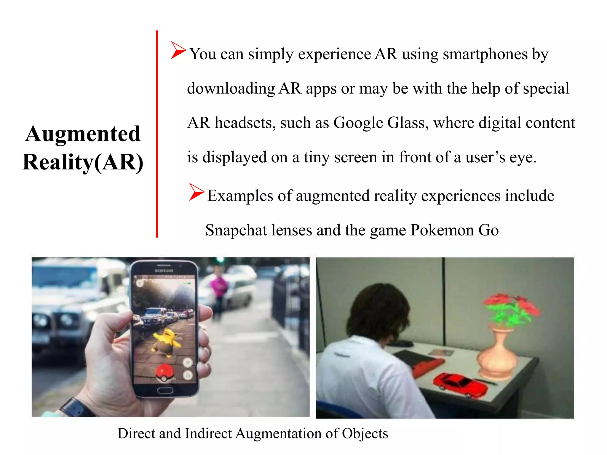 You can simply experience AR using smartphones by
downloading AR apps or may be with the help of special
AR headsets, such as Google Glass, where digital content
is displayed on a tiny screen in front of a user’s eye.
Examples of augmented reality experiences include
Snapchat lenses and the game Pokemon Go
Direct and Indirect Augmentation of Objects
Augmented
Reality(AR)
 