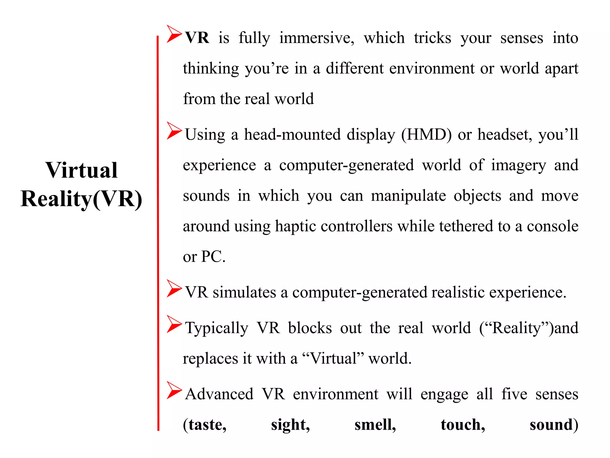 VR is fully immersive, which tricks your senses into
thinking you’re in a different environment or world apart
from the real world
Using a head-mounted display (HMD) or headset, you’ll
experience a computer-generated world of imagery and
sounds in which you can manipulate objects and move
around using haptic controllers while tethered to a console
or PC.
VR simulates a computer-generated realistic experience.
Typically VR blocks out the real world (“Reality”)and
replaces it with a “Virtual” world.
Advanced VR environment will engage all five senses
(taste, sight, smell, touch, sound)
Virtual
Reality(VR)
 