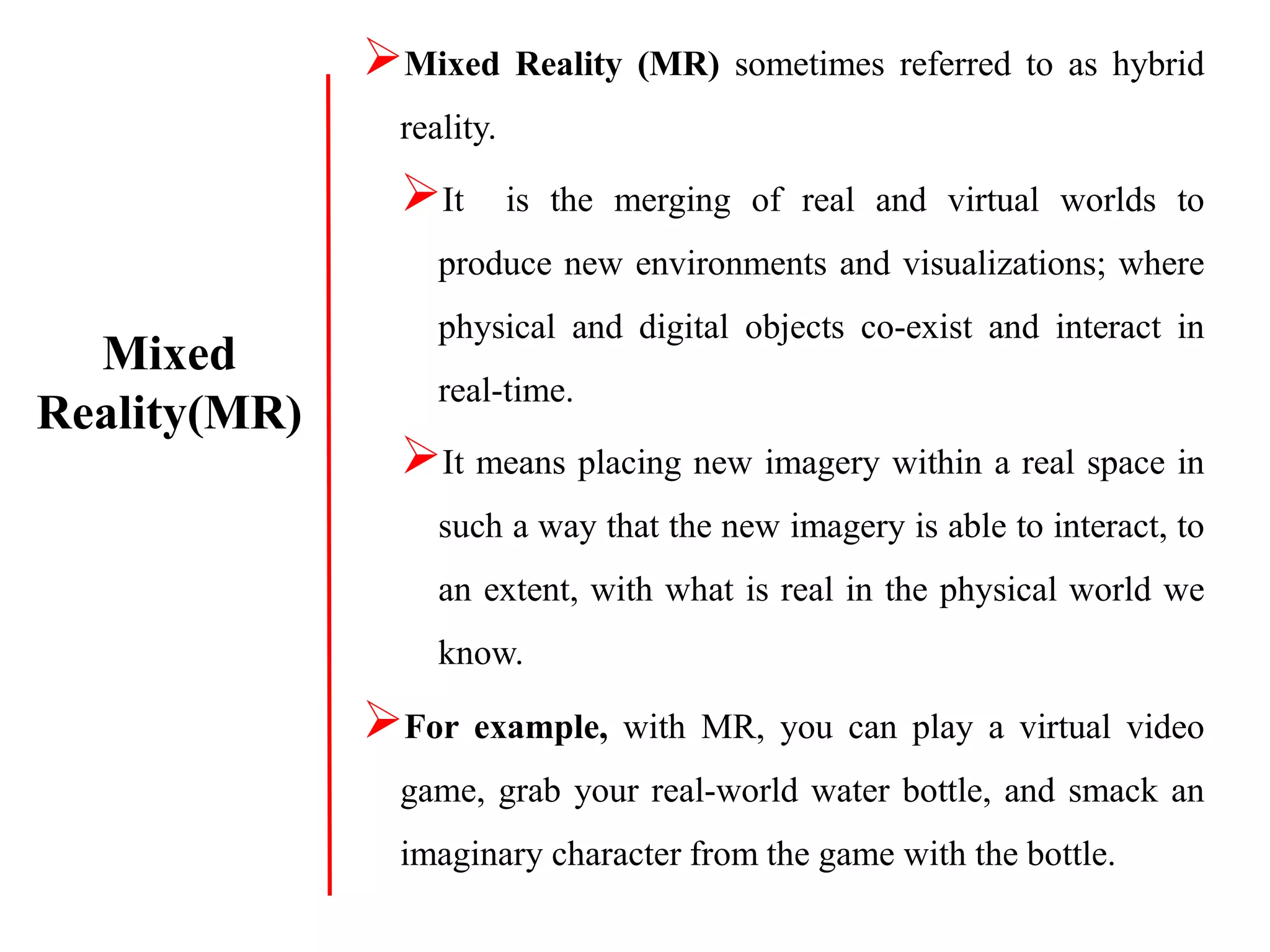 Mixed Reality (MR) sometimes referred to as hybrid
reality.
It is the merging of real and virtual worlds to
produce new environments and visualizations; where
physical and digital objects co-exist and interact in
real-time.
It means placing new imagery within a real space in
such a way that the new imagery is able to interact, to
an extent, with what is real in the physical world we
know.
For example, with MR, you can play a virtual video
game, grab your real-world water bottle, and smack an
imaginary character from the game with the bottle.
Mixed
Reality(MR)
 