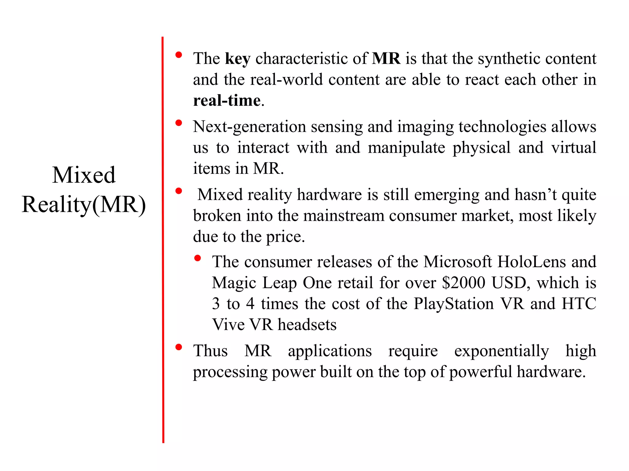 • The key characteristic of MR is that the synthetic content
and the real-world content are able to react each other in
real-time.
• Next-generation sensing and imaging technologies allows
us to interact with and manipulate physical and virtual
items in MR.
• Mixed reality hardware is still emerging and hasn’t quite
broken into the mainstream consumer market, most likely
due to the price.
• The consumer releases of the Microsoft HoloLens and
Magic Leap One retail for over $2000 USD, which is
3 to 4 times the cost of the PlayStation VR and HTC
Vive VR headsets
• Thus MR applications require exponentially high
processing power built on the top of powerful hardware.
Mixed
Reality(MR)
 