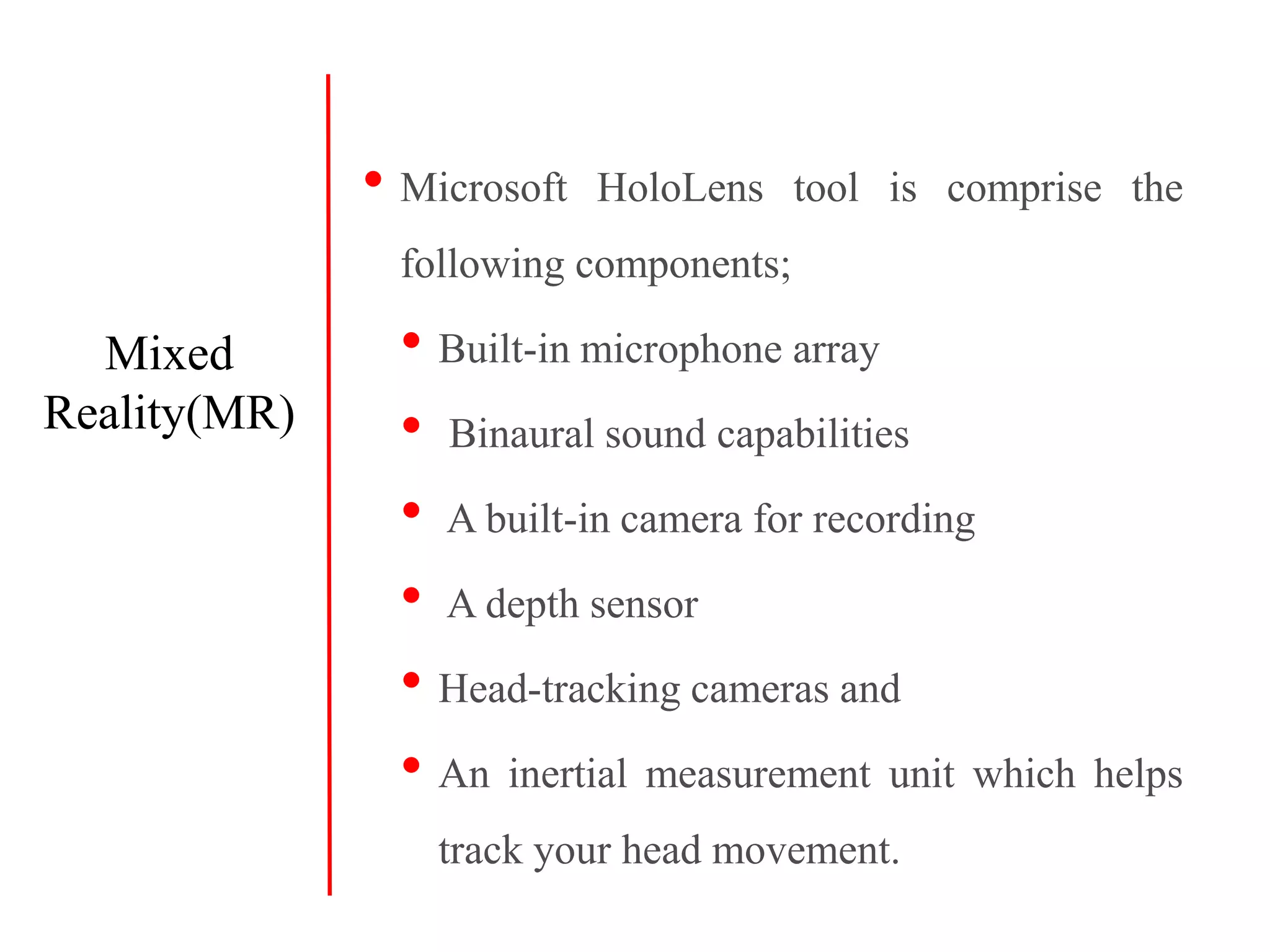 • Microsoft HoloLens tool is comprise the
following components;
• Built-in microphone array
• Binaural sound capabilities
• A built-in camera for recording
• A depth sensor
• Head-tracking cameras and
• An inertial measurement unit which helps
track your head movement.
Mixed
Reality(MR)
 