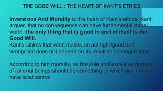 THE GOOD WILL : THE HEART OF KANT’S ETHICS
Inversions And Morality is the heart of Kant’s ethics. Kant
argues that no consequence can have fundamental moral
worth, the only thing that is good in and of itself is the
Good Will.
Kant’s claims that what makes an act right/good and
wrong/bad does not depend on its result or consequences.
According to him morality, as the sole and exclusive domain
of rational beings should be something of which one should
have total control.
 